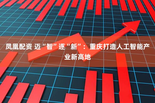 凤凰配资 迈“智”逐“新”：重庆打造人工智能产业新高地
