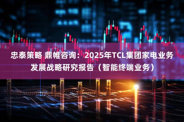 忠泰策略 鼎帷咨询：2025年TCL集团家电业务发展战略研究报告（智能终端业务）