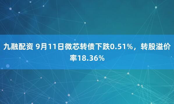 九融配资 9月11日微芯转债下跌0.51%，转股溢价率18.36%