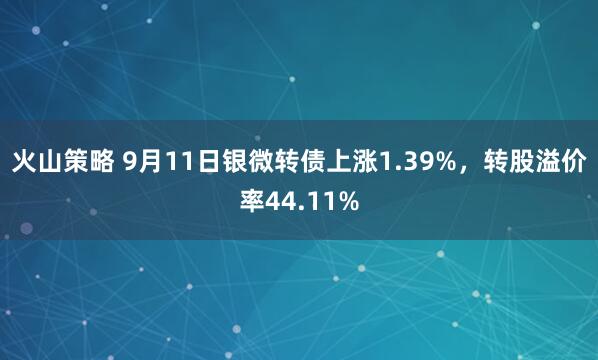 火山策略 9月11日银微转债上涨1.39%，转股溢价率44.11%