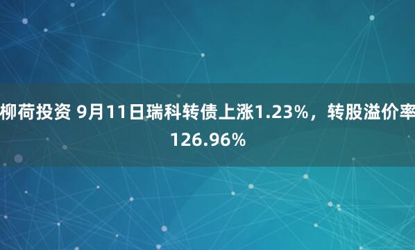 柳荷投资 9月11日瑞科转债上涨1.23%，转股溢价率126.96%