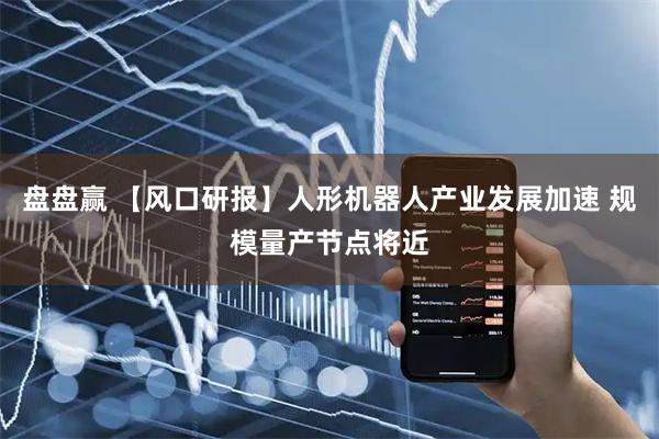 盘盘赢 【风口研报】人形机器人产业发展加速 规模量产节点将近