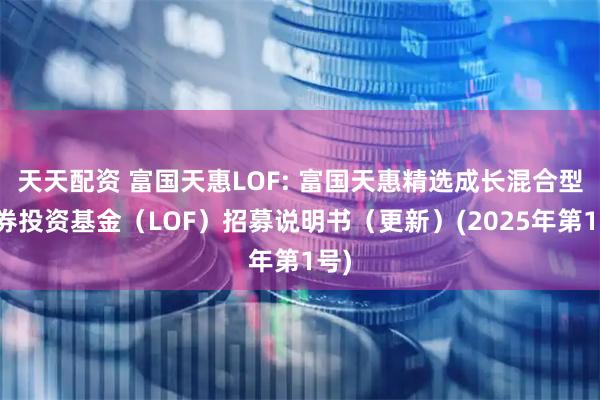 天天配资 富国天惠LOF: 富国天惠精选成长混合型证券投资基金（LOF）招募说明书（更新）(2025年第1号)