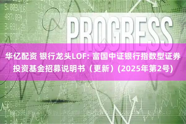 华亿配资 银行龙头LOF: 富国中证银行指数型证券投资基金招募说明书（更新）(2025年第2号)