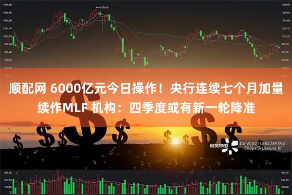 顺配网 6000亿元今日操作！央行连续七个月加量续作MLF 机构：四季度或有新一轮降准