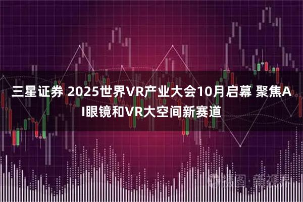 三星证券 2025世界VR产业大会10月启幕 聚焦AI眼镜和VR大空间新赛道