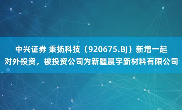 中兴证券 秉扬科技（920675.BJ）新增一起对外投资，被投资公司为新疆晨宇新材料有限公司