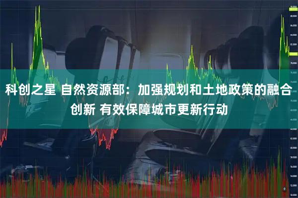 科创之星 自然资源部：加强规划和土地政策的融合创新 有效保障城市更新行动