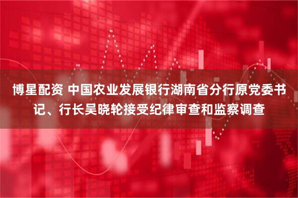 博星配资 中国农业发展银行湖南省分行原党委书记、行长吴晓轮接受纪律审查和监察调查