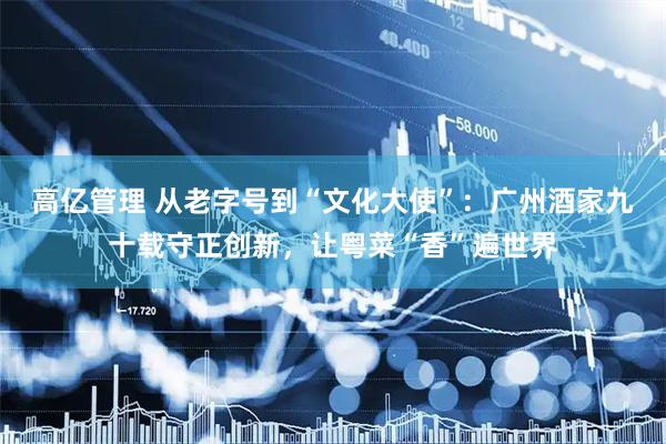 高亿管理 从老字号到“文化大使”：广州酒家九十载守正创新，让粤菜“香”遍世界