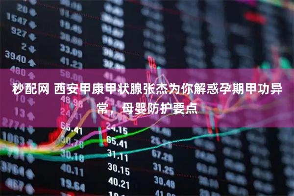秒配网 西安甲康甲状腺张杰为你解惑孕期甲功异常，母婴防护要点