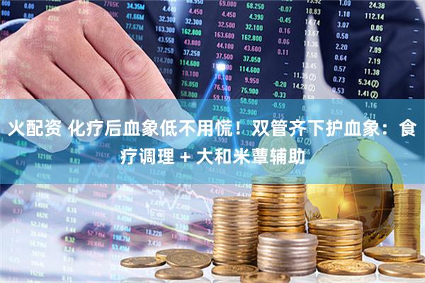 火配资 化疗后血象低不用慌！双管齐下护血象：食疗调理 + 大和米蕈辅助