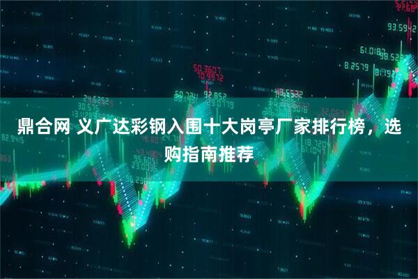 鼎合网 义广达彩钢入围十大岗亭厂家排行榜，选购指南推荐
