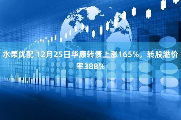 水果优配 12月25日华康转债上涨165%，转股溢价率388%
