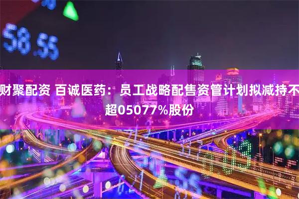 财聚配资 百诚医药：员工战略配售资管计划拟减持不超05077%股份