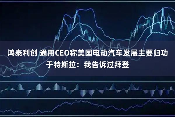 鸿泰利创 通用CEO称美国电动汽车发展主要归功于特斯拉：我告诉过拜登