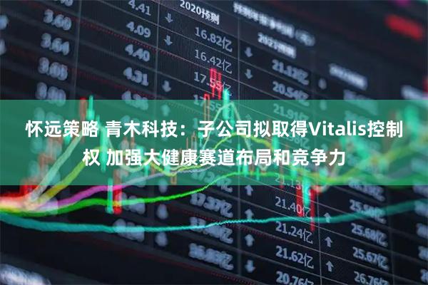 怀远策略 青木科技：子公司拟取得Vitalis控制权 加强大健康赛道布局和竞争力