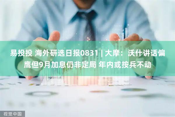 易投投 海外研选日报0831 | 大摩：沃什讲话偏鹰但9月加息仍非定局 年内或按兵不动
